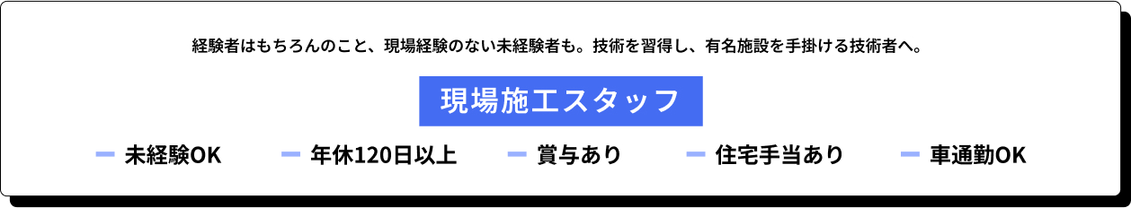 [現場施工スタッフ募集]経験者はもちろんのこと、現場経験のない未経験者も。技術を習得し、有名施設を手掛ける技術者へ。未経験OK、年休120日以上、賞与あり、住宅手当あり、車通勤OK