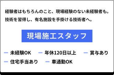 [現場施工スタッフ募集]経験者はもちろんのこと、現場経験のない未経験者も技術を習得し、有名施設を手掛ける技術者へ。未経験OK、年休120日以上、賞与あり、住宅手当あり、車通勤OK